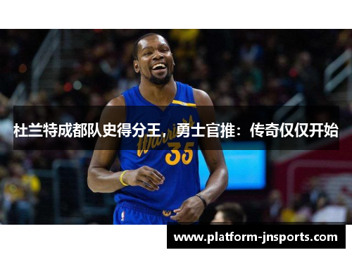 杜兰特成都队史得分王，勇士官推：传奇仅仅开始