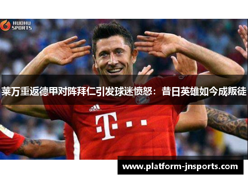 莱万重返德甲对阵拜仁引发球迷愤怒：昔日英雄如今成叛徒